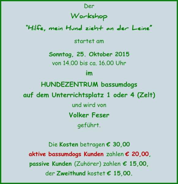 Der Workshop Hilfe, mein Hund zieht an der Leine startet am  Sonntag, 25. Oktober 2015  von 14.00 bis ca. 16.00 Uhr im  HUNDEZENTRUM bassumdogs auf dem Unterrichtsplatz 1 oder 4 (Zelt) und wird von  Volker Feser gefhrt.  Die Kosten betragen  30,00   aktive bassumdogs Kunden zahlen  20,00, passive Kunden (Zuhrer) zahlen  15,00, der Zweithund kostet  15,00.
